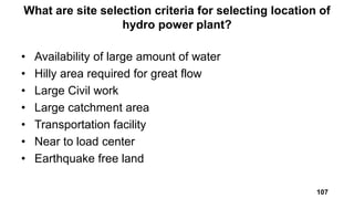 • Availability of large amount of water
• Hilly area required for great flow
• Large Civil work
• Large catchment area
• Transportation facility
• Near to load center
• Earthquake free land
What are site selection criteria for selecting location of
hydro power plant?
107
 