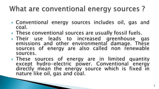  Conventional energy sources includes oil, gas and
coal.
 These conventional sources are usually fossil fuels.
 Their use leads to increased greenhouse gas
emissions and other environmental damage. These
sources of energy are also called non renewable
sources.
 These sources of energy are in limited quantity
except hydro-electric power. Conventional energy
directly mean the energy source which is fixed in
nature like oil, gas and coal.
2
 