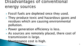  Fossil fuels are depleted once they used.
 They produce toxic and hazardous gases and
residues which are causing environmental
pollution.
 Power generation efficiency is less.
 As sources are remotely placed, there cost of
transmission is large.
 Maintenance cost is high.
5
 