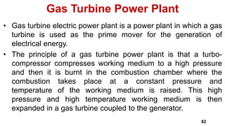 • Gas turbine electric power plant is a power plant in which a gas
turbine is used as the prime mover for the generation of
electrical energy.
• The principle of a gas turbine power plant is that a turbo-
compressor compresses working medium to a high pressure
and then it is burnt in the combustion chamber where the
combustion takes place at a constant pressure and
temperature of the working medium is raised. This high
pressure and high temperature working medium is then
expanded in a gas turbine coupled to the generator.
Gas Turbine Power Plant
82
 
