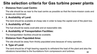 • Distance from Load Centre:
The site should be as near to the load centre as possible so that the trans-mission costs and
losses are minimized.
• 2. Availability of Land:
The land should be available at cheap rate in order to keep the capital cost of the plant low.
• 3. Availability of Fuel:
The fuel should be easily avail-able and at reasonable rate.
• 4. Availability of Transportation Facilities:
The transportation facilities should be available.
• Distance from Populated Area:
The site should be away from thickly populated area because of noisy operation.
• 6. Type of Land:
The land should be of high bearing capacity to withstand the load of the plant and also the
vibrations transmitted to the foundations from compressors and turbines.
Site selection criteria for Gas turbine power plants
91
 
