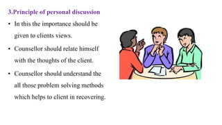 3.Principle of personal discussion
• In this the importance should be
given to clients views.
• Counsellor should relate himself
with the thoughts of the client.
• Counsellor should understand the
all those problem solving methods
which helps to client in recovering.
 