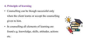 4. Principle of learning
• Counselling can be though successful only
when the client learns or accept the counselling
given to him.
• In counselling all elements of learning are
found e.g, knowledge, skills, attitudes, actions
etc.
 