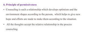 6. Principle of permissiveness
• Counseling is such a relationship which develops optimism and the
environment shapes according to the person, which helps to give new
hope and efforts are made to make them according to the situation.
• All the thoughts accept the relative relationship in the process
counseling.
 