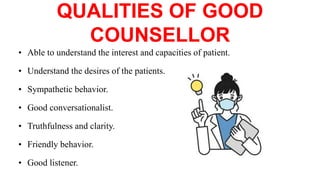 QUALITIES OF GOOD
COUNSELLOR
• Able to understand the interest and capacities of patient.
• Understand the desires of the patients.
• Sympathetic behavior.
• Good conversationalist.
• Truthfulness and clarity.
• Friendly behavior.
• Good listener.
 