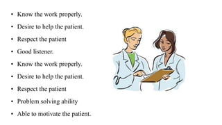 • Know the work properly.
• Desire to help the patient.
• Respect the patient
• Good listener.
• Know the work properly.
• Desire to help the patient.
• Respect the patient
• Problem solving ability
• Able to motivate the patient.
 