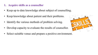 1. Acquire skills as a counsellor
• Keep up to date knowledge about subject of counselling.
• Keep knowledge about patient and their problems.
• Identify the various methods of problem solving.
• Develop capacity to evaluate the results of counsellor.
• Select suitable venue and prepare a positive environment.
 