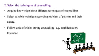 2. Select the techniques of counselling
• Acquire knowledge about different techniques of counselling.
• Select suitable technique according problem of patients and their
nature.
• Follow code of ethics during counselling e.g, confidentiality,
tolerance.
 