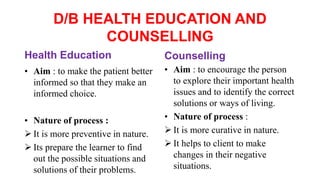 D/B HEALTH EDUCATION AND
COUNSELLING
Health Education
• Aim : to make the patient better
informed so that they make an
informed choice.
• Nature of process :
 It is more preventive in nature.
 Its prepare the learner to find
out the possible situations and
solutions of their problems.
Counselling
• Aim : to encourage the person
to explore their important health
issues and to identify the correct
solutions or ways of living.
• Nature of process :
 It is more curative in nature.
 It helps to client to make
changes in their negative
situations.
 