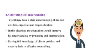 2. Cultivating self-understanding
• Client may have a clear understanding of his own
abilities, capacities and responsibilities.
• In this situation, the counsellor should improve
his understanding by pretesting and interpretation.
• Having full knowledge of clients problem and
capacity help to effective counselling.
 