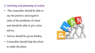 3. Advising and planning of action
• The counsellor should be able to
say the positive and negative
sides of the problems of client
and should be able to give clear
advice.
• Advice should be given frankly.
• Counsellor should help the client
to make the plans.
 