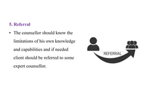 5. Referral
• The counsellor should know the
limitations of his own knowledge
and capabilities and if needed
client should be referred to some
expert counsellor.
 