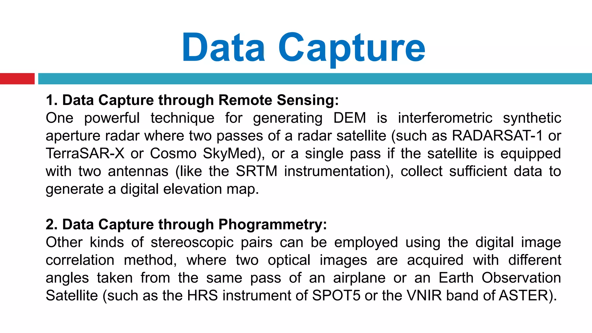 Data Capture
1. Data Capture through Remote Sensing:
One powerful technique for generating DEM is interferometric synthetic
aperture radar where two passes of a radar satellite (such as RADARSAT-1 or
TerraSAR-X or Cosmo SkyMed), or a single pass if the satellite is equipped
with two antennas (like the SRTM instrumentation), collect sufficient data to
generate a digital elevation map.
2. Data Capture through Phogrammetry:
Other kinds of stereoscopic pairs can be employed using the digital image
correlation method, where two optical images are acquired with different
angles taken from the same pass of an airplane or an Earth Observation
Satellite (such as the HRS instrument of SPOT5 or the VNIR band of ASTER).
 
