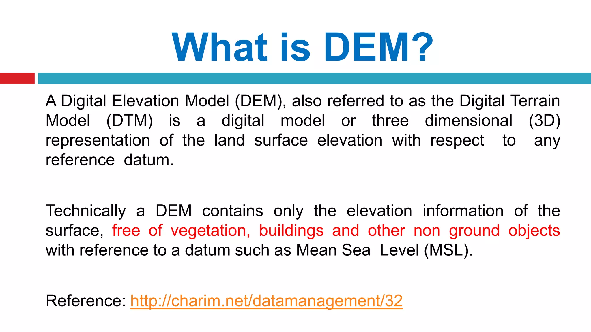 What is DEM?
A Digital Elevation Model (DEM), also referred to as the Digital Terrain
Model (DTM) is a digital model or three dimensional (3D)
representation of the land surface elevation with respect to any
reference datum.
Technically a DEM contains only the elevation information of the
surface, free of vegetation, buildings and other non ground objects
with reference to a datum such as Mean Sea Level (MSL).
Reference: http://charim.net/datamanagement/32
 