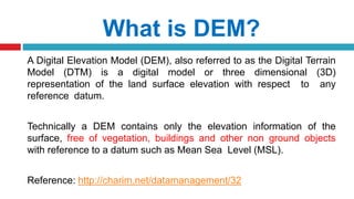 What is DEM?
A Digital Elevation Model (DEM), also referred to as the Digital Terrain
Model (DTM) is a digital model or three dimensional (3D)
representation of the land surface elevation with respect to any
reference datum.
Technically a DEM contains only the elevation information of the
surface, free of vegetation, buildings and other non ground objects
with reference to a datum such as Mean Sea Level (MSL).
Reference: http://charim.net/datamanagement/32
 
