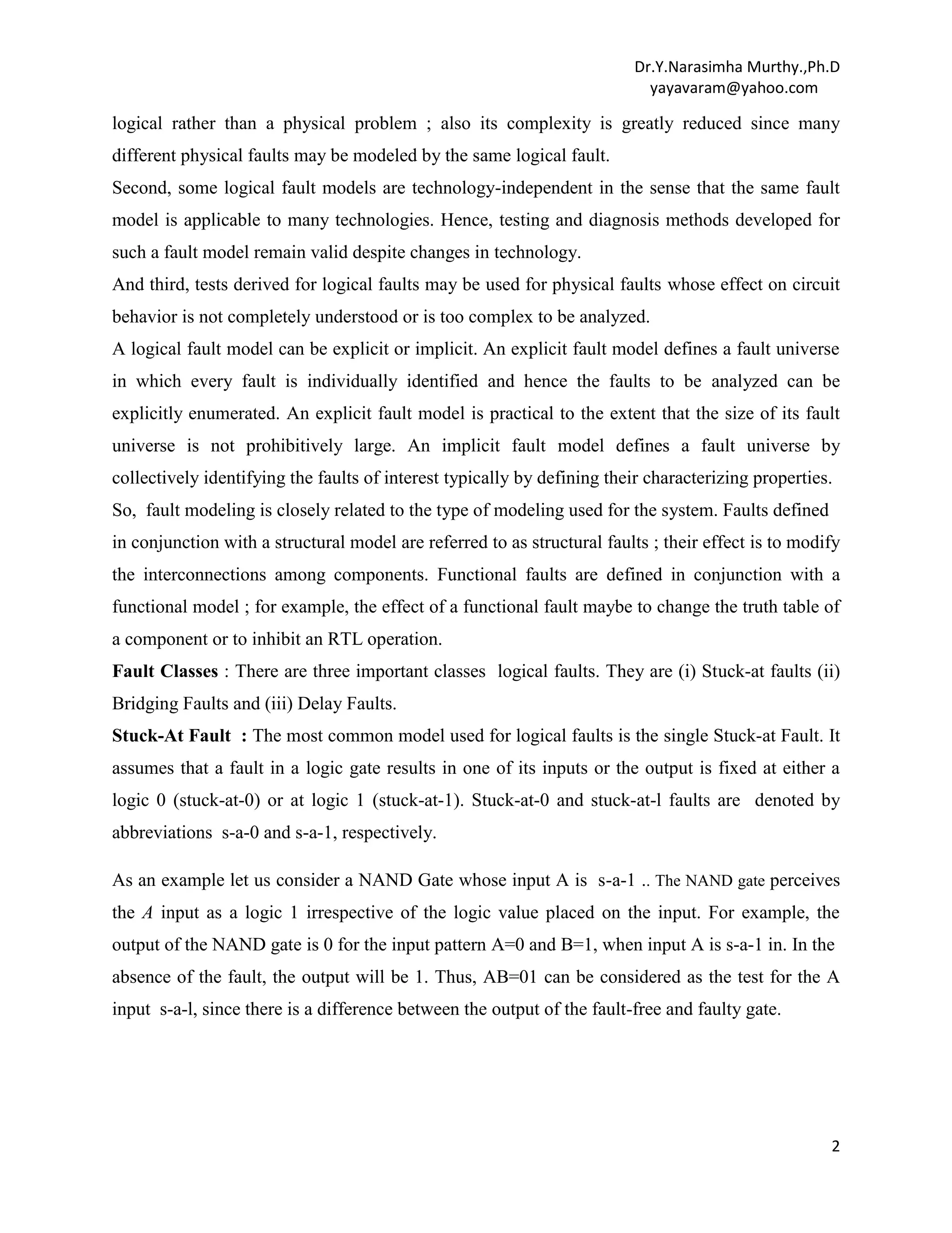 Dr.Y.Narasimha Murthy.,Ph.D
yayavaram@yahoo.com

logical rather than a physical problem ; also its complexity is greatly reduced since many
different physical faults may be modeled by the same logical fault.
Second, some logical fault models are technology-independent in the sense that the same fault
model is applicable to many technologies. Hence, testing and diagnosis methods developed for
such a fault model remain valid despite changes in technology.
And third, tests derived for logical faults may be used for physical faults whose effect on circuit
behavior is not completely understood or is too complex to be analyzed.
A logical fault model can be explicit or implicit. An explicit fault model defines a fault universe
in which every fault is individually identified and hence the faults to be analyzed can be
explicitly enumerated. An explicit fault model is practical to the extent that the size of its fault
universe is not prohibitively large. An implicit fault model defines a fault universe by
collectively identifying the faults of interest typically by defining their characterizing properties.
So, fault modeling is closely related to the type of modeling used for the system. Faults defined
in conjunction with a structural model are referred to as structural faults ; their effect is to modify
the interconnections among components. Functional faults are defined in conjunction with a
functional model ; for example, the effect of a functional fault maybe to change the truth table of
a component or to inhibit an RTL operation.
Fault Classes : There are three important classes logical faults. They are (i) Stuck-at faults (ii)
Bridging Faults and (iii) Delay Faults.
Stuck-At Fault : The most common model used for logical faults is the single Stuck-at Fault. It
assumes that a fault in a logic gate results in one of its inputs or the output is fixed at either a
logic 0 (stuck-at-0) or at logic 1 (stuck-at-1). Stuck-at-0 and stuck-at-l faults are denoted by
abbreviations s-a-0 and s-a-1, respectively.
As an example let us consider a NAND Gate whose input A is s-a-1 .. The NAND gate perceives
the A input as a logic 1 irrespective of the logic value placed on the input. For example, the
output of the NAND gate is 0 for the input pattern A=0 and B=1, when input A is s-a-1 in. In the
absence of the fault, the output will be 1. Thus, AB=01 can be considered as the test for the A
input s-a-l, since there is a difference between the output of the fault-free and faulty gate.

2

 