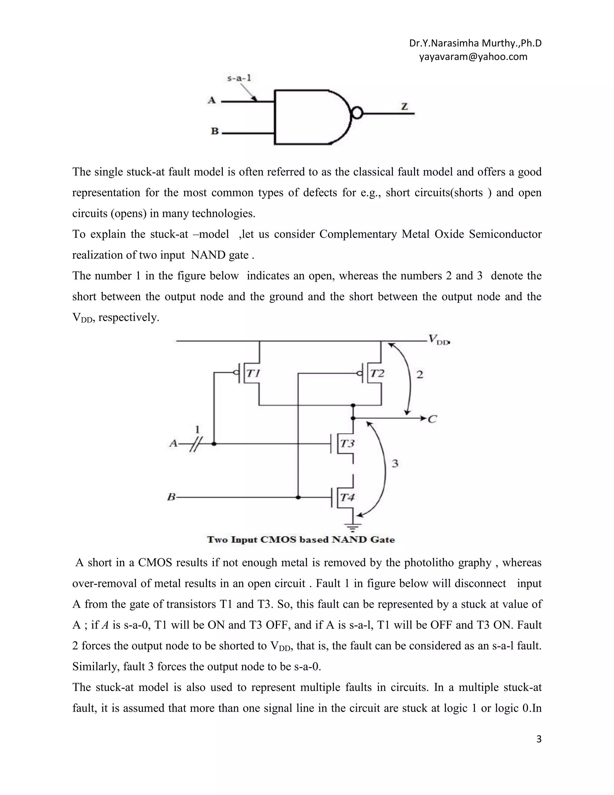 Dr.Y.Narasimha Murthy.,Ph.D
yayavaram@yahoo.com

The single stuck-at fault model is often referred to as the classical fault model and offers a good
representation for the most common types of defects for e.g., short circuits(shorts ) and open
circuits (opens) in many technologies.
To explain the stuck-at –model ,let us consider Complementary Metal Oxide Semiconductor
realization of two input NAND gate .
The number 1 in the figure below indicates an open, whereas the numbers 2 and 3 denote the
short between the output node and the ground and the short between the output node and the
VDD, respectively.

A short in a CMOS results if not enough metal is removed by the photolitho graphy , whereas
over-removal of metal results in an open circuit . Fault 1 in figure below will disconnect input
A from the gate of transistors T1 and T3. So, this fault can be represented by a stuck at value of
A ; if A is s-a-0, T1 will be ON and T3 OFF, and if A is s-a-l, T1 will be OFF and T3 ON. Fault
2 forces the output node to be shorted to VDD, that is, the fault can be considered as an s-a-l fault.
Similarly, fault 3 forces the output node to be s-a-0.
The stuck-at model is also used to represent multiple faults in circuits. In a multiple stuck-at
fault, it is assumed that more than one signal line in the circuit are stuck at logic 1 or logic 0.In
3

 