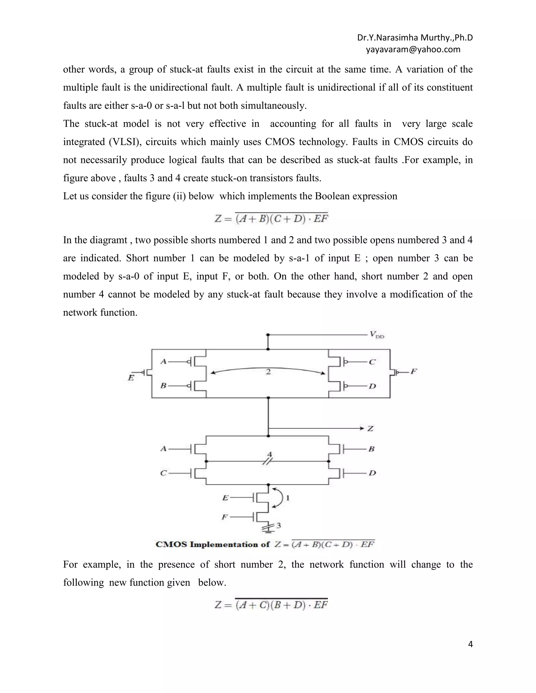 Dr.Y.Narasimha Murthy.,Ph.D
yayavaram@yahoo.com

other words, a group of stuck-at faults exist in the circuit at the same time. A variation of the
multiple fault is the unidirectional fault. A multiple fault is unidirectional if all of its constituent
faults are either s-a-0 or s-a-l but not both simultaneously.
The stuck-at model is not very effective in

accounting for all faults in

very large scale

integrated (VLSI), circuits which mainly uses CMOS technology. Faults in CMOS circuits do
not necessarily produce logical faults that can be described as stuck-at faults .For example, in
figure above , faults 3 and 4 create stuck-on transistors faults.
Let us consider the figure (ii) below which implements the Boolean expression

In the diagramt , two possible shorts numbered 1 and 2 and two possible opens numbered 3 and 4
are indicated. Short number 1 can be modeled by s-a-1 of input E ; open number 3 can be
modeled by s-a-0 of input E, input F, or both. On the other hand, short number 2 and open
number 4 cannot be modeled by any stuck-at fault because they involve a modification of the
network function.

For example, in the presence of short number 2, the network function will change to the
following new function given below.

4

 