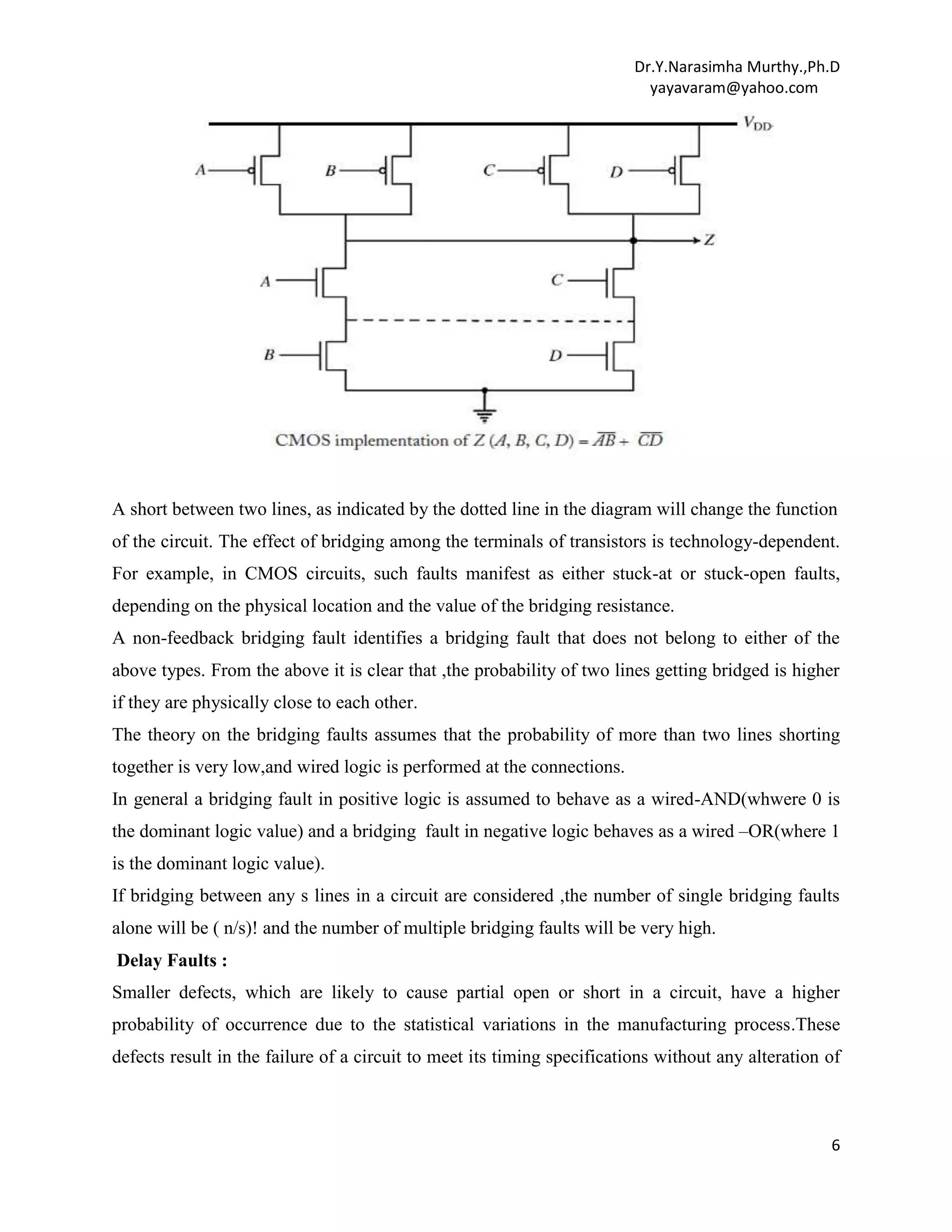 Dr.Y.Narasimha Murthy.,Ph.D
yayavaram@yahoo.com

A short between two lines, as indicated by the dotted line in the diagram will change the function
of the circuit. The effect of bridging among the terminals of transistors is technology-dependent.
For example, in CMOS circuits, such faults manifest as either stuck-at or stuck-open faults,
depending on the physical location and the value of the bridging resistance.
A non-feedback bridging fault identifies a bridging fault that does not belong to either of the
above types. From the above it is clear that ,the probability of two lines getting bridged is higher
if they are physically close to each other.
The theory on the bridging faults assumes that the probability of more than two lines shorting
together is very low,and wired logic is performed at the connections.
In general a bridging fault in positive logic is assumed to behave as a wired-AND(whwere 0 is
the dominant logic value) and a bridging fault in negative logic behaves as a wired –OR(where 1
is the dominant logic value).
If bridging between any s lines in a circuit are considered ,the number of single bridging faults
alone will be ( n/s)! and the number of multiple bridging faults will be very high.
Delay Faults :
Smaller defects, which are likely to cause partial open or short in a circuit, have a higher
probability of occurrence due to the statistical variations in the manufacturing process.These
defects result in the failure of a circuit to meet its timing specifications without any alteration of

6

 