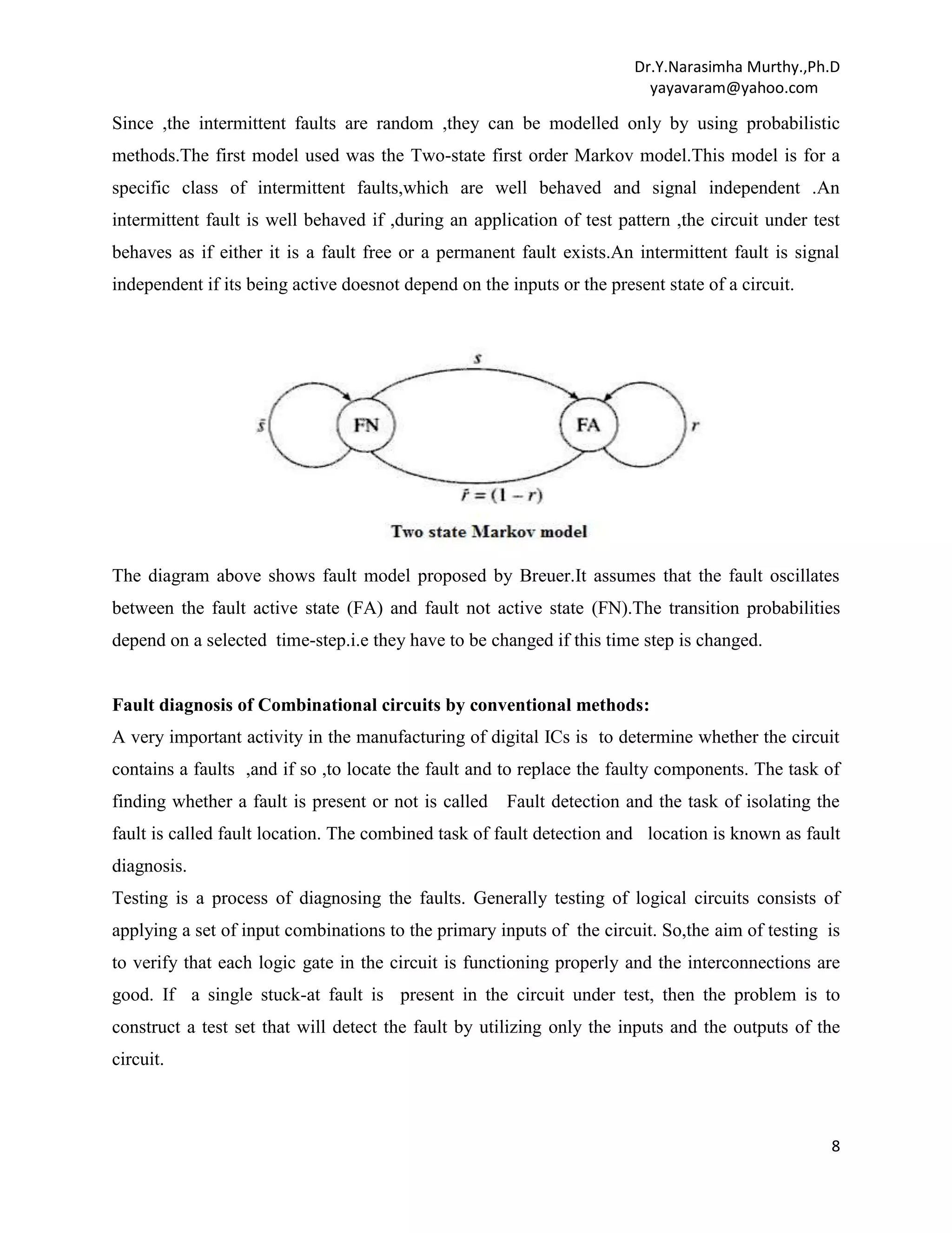 Dr.Y.Narasimha Murthy.,Ph.D
yayavaram@yahoo.com

Since ,the intermittent faults are random ,they can be modelled only by using probabilistic
methods.The first model used was the Two-state first order Markov model.This model is for a
specific class of intermittent faults,which are well behaved and signal independent .An
intermittent fault is well behaved if ,during an application of test pattern ,the circuit under test
behaves as if either it is a fault free or a permanent fault exists.An intermittent fault is signal
independent if its being active doesnot depend on the inputs or the present state of a circuit.

The diagram above shows fault model proposed by Breuer.It assumes that the fault oscillates
between the fault active state (FA) and fault not active state (FN).The transition probabilities
depend on a selected time-step.i.e they have to be changed if this time step is changed.

Fault diagnosis of Combinational circuits by conventional methods:
A very important activity in the manufacturing of digital ICs is to determine whether the circuit
contains a faults ,and if so ,to locate the fault and to replace the faulty components. The task of
finding whether a fault is present or not is called

Fault detection and the task of isolating the

fault is called fault location. The combined task of fault detection and location is known as fault
diagnosis.
Testing is a process of diagnosing the faults. Generally testing of logical circuits consists of
applying a set of input combinations to the primary inputs of the circuit. So,the aim of testing is
to verify that each logic gate in the circuit is functioning properly and the interconnections are
good. If a single stuck-at fault is present in the circuit under test, then the problem is to
construct a test set that will detect the fault by utilizing only the inputs and the outputs of the
circuit.

8

 
