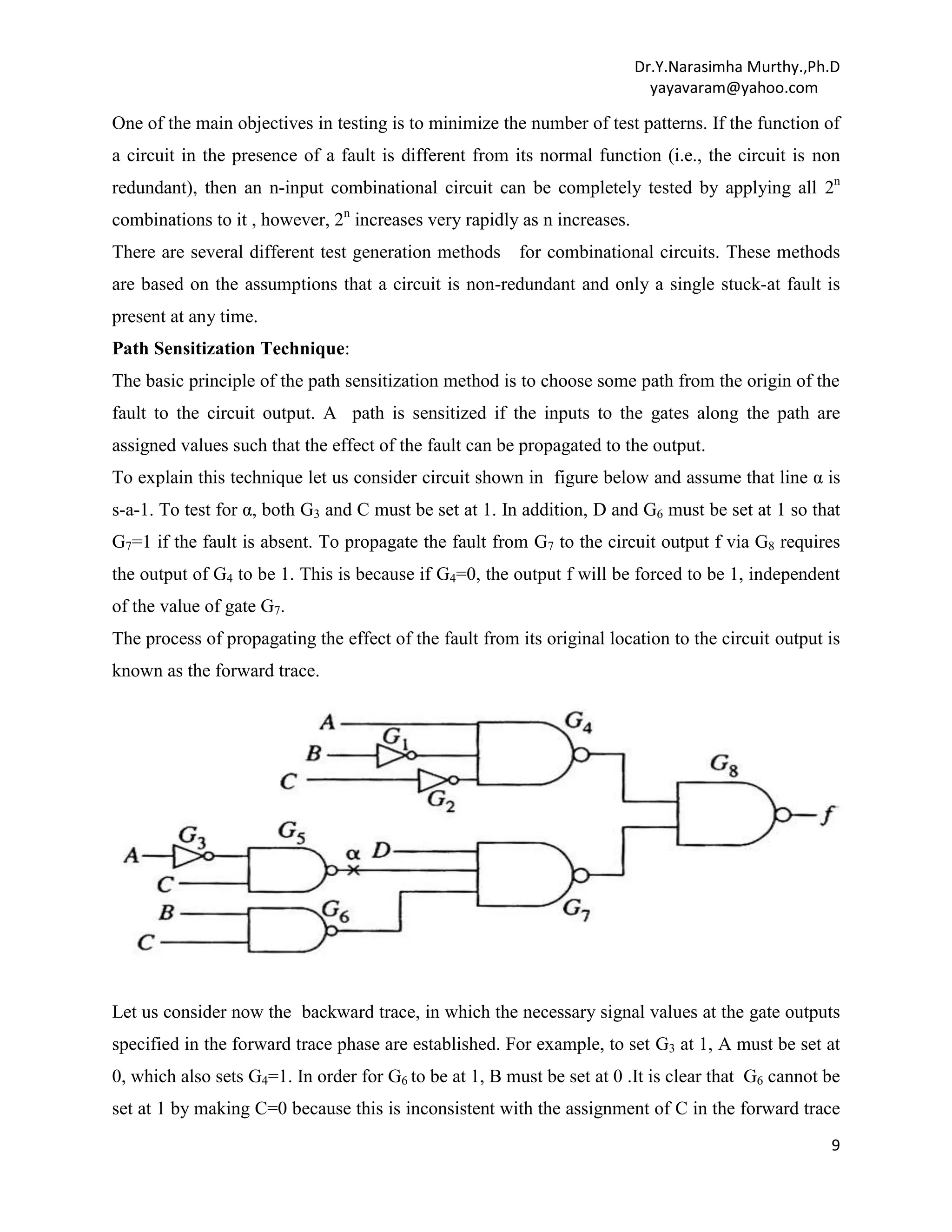 Dr.Y.Narasimha Murthy.,Ph.D
yayavaram@yahoo.com

One of the main objectives in testing is to minimize the number of test patterns. If the function of
a circuit in the presence of a fault is different from its normal function (i.e., the circuit is non
redundant), then an n-input combinational circuit can be completely tested by applying all 2n
combinations to it , however, 2n increases very rapidly as n increases.
There are several different test generation methods for combinational circuits. These methods
are based on the assumptions that a circuit is non-redundant and only a single stuck-at fault is
present at any time.
Path Sensitization Technique:
The basic principle of the path sensitization method is to choose some path from the origin of the
fault to the circuit output. A path is sensitized if the inputs to the gates along the path are
assigned values such that the effect of the fault can be propagated to the output.
To explain this technique let us consider circuit shown in figure below and assume that line α is
s-a-1. To test for α, both G3 and C must be set at 1. In addition, D and G6 must be set at 1 so that
G7=1 if the fault is absent. To propagate the fault from G7 to the circuit output f via G8 requires
the output of G4 to be 1. This is because if G4=0, the output f will be forced to be 1, independent
of the value of gate G7.
The process of propagating the effect of the fault from its original location to the circuit output is
known as the forward trace.

Let us consider now the backward trace, in which the necessary signal values at the gate outputs
specified in the forward trace phase are established. For example, to set G3 at 1, A must be set at
0, which also sets G4=1. In order for G6 to be at 1, B must be set at 0 .It is clear that G6 cannot be
set at 1 by making C=0 because this is inconsistent with the assignment of C in the forward trace
9

 