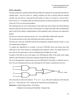 Dr.Y.Narasimha Murthy.,Ph.D
yayavaram@yahoo.com

Kohavi algorithm :
The path sensitization method and the Boolean difference methods are not practically feasible for
multiple faults , even for circuits of ordinary moderate size.This is because both the methods
consider only one fault at a time.and the total number of states to be tested in a circuit with nlines become 3n-1 ,if multiple faults are allowed.So,Kohavi & Kohavi proposed a new algorithm
in the year 1972 to overcome this problem.
This technique has two sets of tests,namely a-tests and b-tests and considers the altered Boolean
function realization by the circuit due to the presence of a single fault rather than considering the
faults itself.For the effective implementation of this algorithm ,three restrictions are imposed by
Kohavi.
The first one is that ,the network must be a two –level AND-OR (or) OR-AND network.
The second restriction is that ,each AND gate must realize a prime cube.
The third one is that ,the AND-OR network must implement a Boolean function which is a sum
of intrudant prime implicant.
To explain this algorithm,let us consider a two-level AND-OR circuit and assume that each
AND gate of the circuit realizes an irredundant prime implicant .Hence the output function of
the circuit can be expressed as a sum of irredundant prime implicants or cubes.
Consider a SA0 fault on any of the inputs of an AND gate.the effect of this fault on the output
function is the elimination of the prime implicant realized by the AND gate.
The set of distinguished minterms that tests each AND gate for SA0 faults is called the set of atests .The set of minterms that tests each AND gate for SA1 faults is called the set of b-sets.

The circuit above realizes the function f= x1 x’2+ x3 x4 .The prime implicants of the function
are x1x’2 = 1022 and x3x4 =2211 which can be found from the Karnaugh map.
References 1.Logic Design Theory –N.N.Biswas
2.Digital circuit testing and Testability –Parag.K.Lala.

13

 