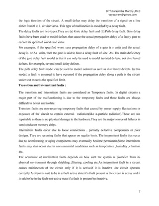 Dr.Y.Narasimha Murthy.,Ph.D
yayavaram@yahoo.com

the logic function of the circuit. A small defect may delay the transition of a signal on a line
either from 0 to 1, or vice versa. This type of malfunction is modeled by a delay fault.
The delay faults are two types.They are (a) Gate delay fault and (b).Path delay fault. Gate delay
faults have been used to model defects that cause the actual propagation delay of a faulty gate to
exceed its specified worst case value.
For example, if the specified worst case propagation delay of a gate is x units and the actual
delay is x+Δx units, then the gate is said to have a delay fault of size Δx. The main deficiency
of the gate delay fault model is that it can only be used to model isolated defects, not distributed
defects, for example, several small delay defects.
The path delay fault model can be used to model isolated as well as distributed defects. In this
model, a fault is assumed to have occurred if the propagation delay along a path in the circuit
under test exceeds the specified limit.
Transition and Intermittent faults :
The transition and Intermittent faults are considered as Temporary faults. In digital circuits a
major part of the malfunctioning is due to the temporary faults and these faults are always
difficult to detect and isolate.
Transient faults are non-recurring temporary faults that caused by power supply fluctuations or
exposure of the circuit to certain external radiation(like α-particle radiation).These are not
repairable as there is no physical damage to the hardware.They are the major source of failures in
semiconductor memory chips.
Intermittent faults occur due to loose connections , partially defective components or poor
designs. They are recurring faults that appear on regular basis. The intermittent faults that occur
due to deteriorating or aging components may eventually become permanent.Some intermittent
faults may also occur due to environmental conditions such as temperature ,humidity ,vibration
etc.
The occurance of intermittent faults depends on how well the system is protected from its
physical environment through shielding ,filtering ,cooling etc.An intermittent fault in a circuit
causes malfunction of the circuit only if it is active,if it is inactive ,the circuit operates
correctly.A circuit is said to be in a fault active state if a fault present in the circuit is active and it
is said to be in the fault-not-active state if a fault is present but inactive.

7

 