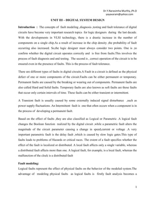 Dr.Y.Narasimha Murthy.,Ph.D
yayavaram@yahoo.com

UNIT III – DIGITAL SYSTEM DESIGN
Introduction : The concepts of fault modeling ,diagnosis ,testing and fault tolerance of digital
circuits have become very important research topics for logic designers during the last decade.
With the developments in VLSI technology, there is a drastic increase in the number of
components on a single chip.As a result of increase in the chip density ,the probability of fault
occurring also increased. So,the logic designer must always consider two points. One is ,to
confirm whether the digital circuit operates correctly and is free from faults.This involves the
process of fault diagnosis and and testing. The second is , correct operation of the circuit is to be
ensured even in the presence of faults. This is the process of fault tolerance.
There are different types of faults in digital circuits.A Fault in a circuit is defined as the physical
defect of one or more components of the circuit.Faults can be either permanent or temporary.
Permanent faults are caused by the breaking or wearing out of components. Permanent faults are
also called Hard and Solid faults. Temporary faults are also known as soft faults are those faults
that occur only certain intervals of time. These faults can be either transient or intermittent.
A Transient fault is usually caused by some externally induced signal disturbance ,such as
power supply fluctuations .An Intermittent fault is one that often occurs when a component is in
the process of developing a permanent fault.
Based on the effect of faults ,they are also classified as Logical or Parametric .A logical fault
changes the Boolean function realized by the digital circuit ,while a parametric fault alters the
magnitude of the circuit parameter causing a change in speed,current or voltage .A very
important parametric fault is the delay fault ,which is caused by slow logic gates.This type of
faults leads to problems of Hazards or critical races. The extent of a fault specifies whether the
effect of the fault is localized or distributed. A local fault affects only a single variable, whereas
a distributed fault affects more than one. A logical fault, for example, is a local fault, whereas the
malfunction of the clock is a distributed fault
Fault modeling:
Logical faults represent the effect of physical faults on the behavior of the modeled system.The
advantage of modeling physical faults as logical faults is firstly fault analysis becomes a

1

 