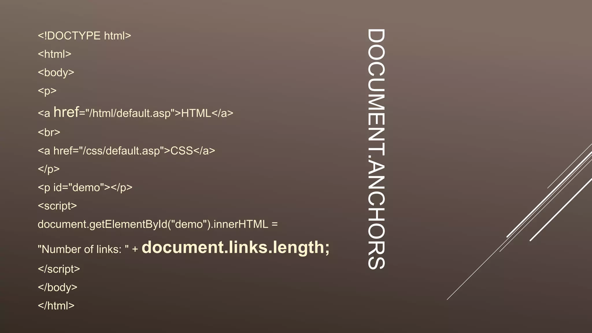 DOCUMENT.ANCHORS
<!DOCTYPE html>
<html>
<body>
<p>
<a href="/html/default.asp">HTML</a>
<br>
<a href="/css/default.asp">CSS</a>
</p>
<p id="demo"></p>
<script>
document.getElementById("demo").innerHTML =
"Number of links: " + document.links.length;
</script>
</body>
</html>
 