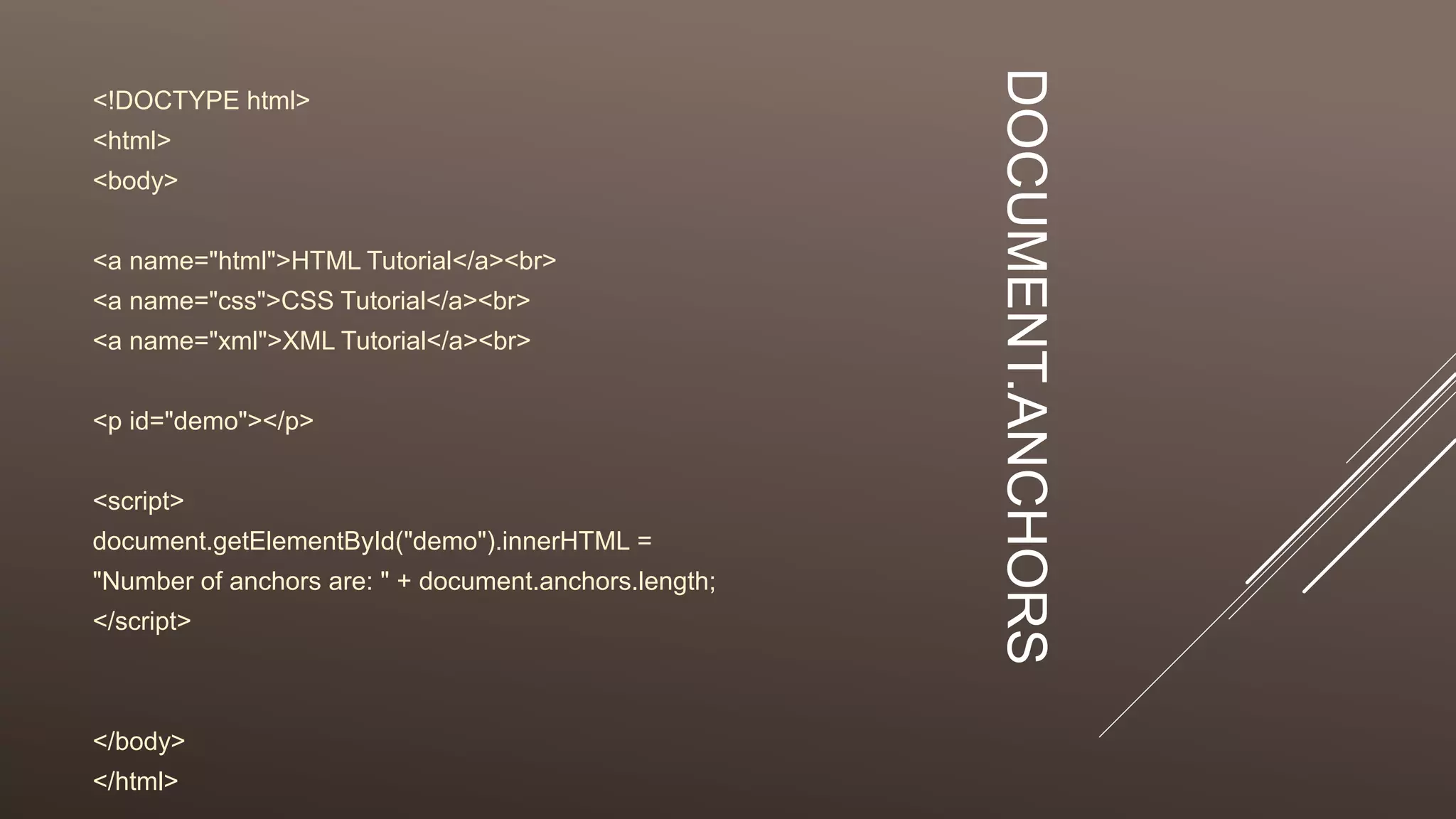 DOCUMENT.ANCHORS
<!DOCTYPE html>
<html>
<body>
<a name="html">HTML Tutorial</a><br>
<a name="css">CSS Tutorial</a><br>
<a name="xml">XML Tutorial</a><br>
<p id="demo"></p>
<script>
document.getElementById("demo").innerHTML =
"Number of anchors are: " + document.anchors.length;
</script>
</body>
</html>
 