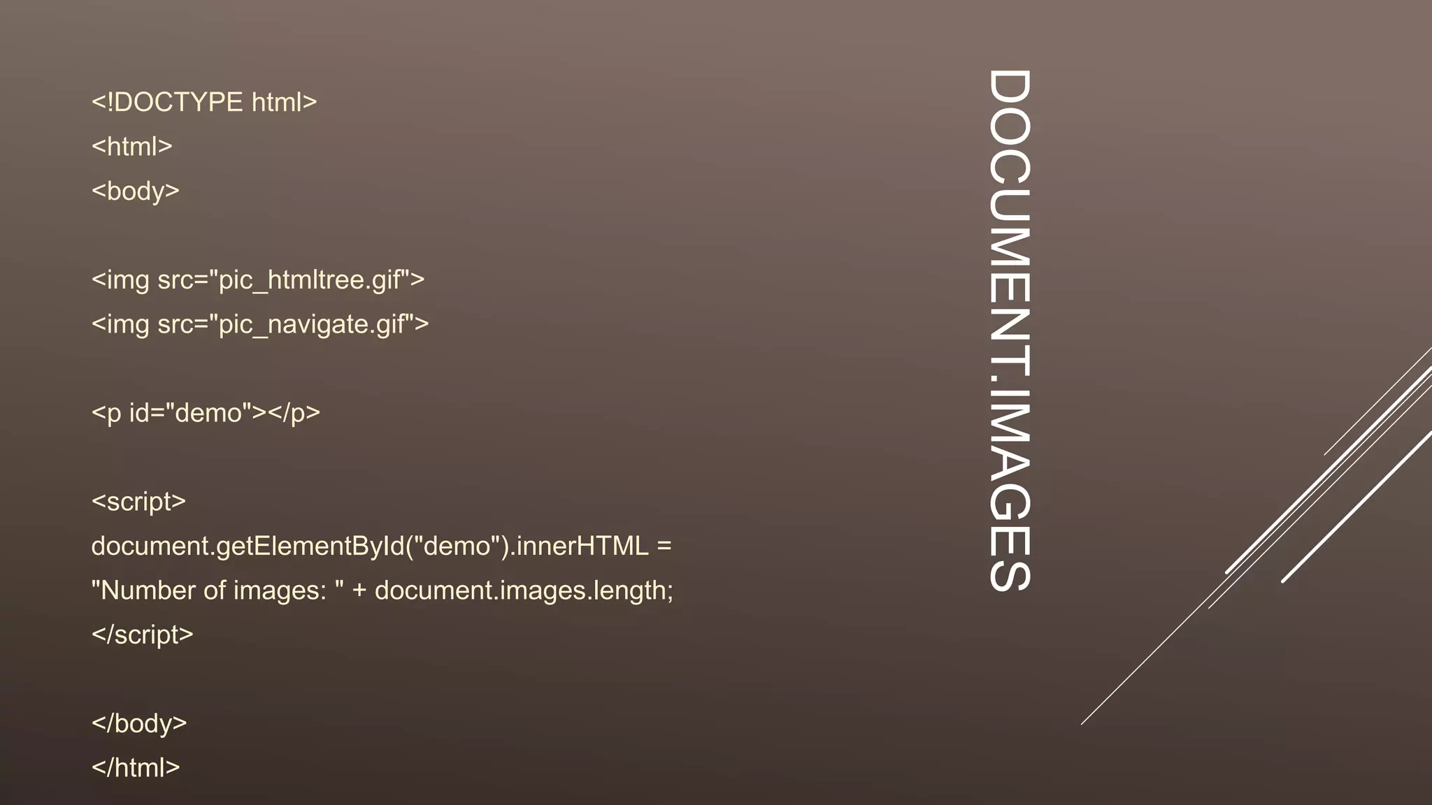 DOCUMENT.IMAGES
<!DOCTYPE html>
<html>
<body>
<img src="pic_htmltree.gif">
<img src="pic_navigate.gif">
<p id="demo"></p>
<script>
document.getElementById("demo").innerHTML =
"Number of images: " + document.images.length;
</script>
</body>
</html>
 