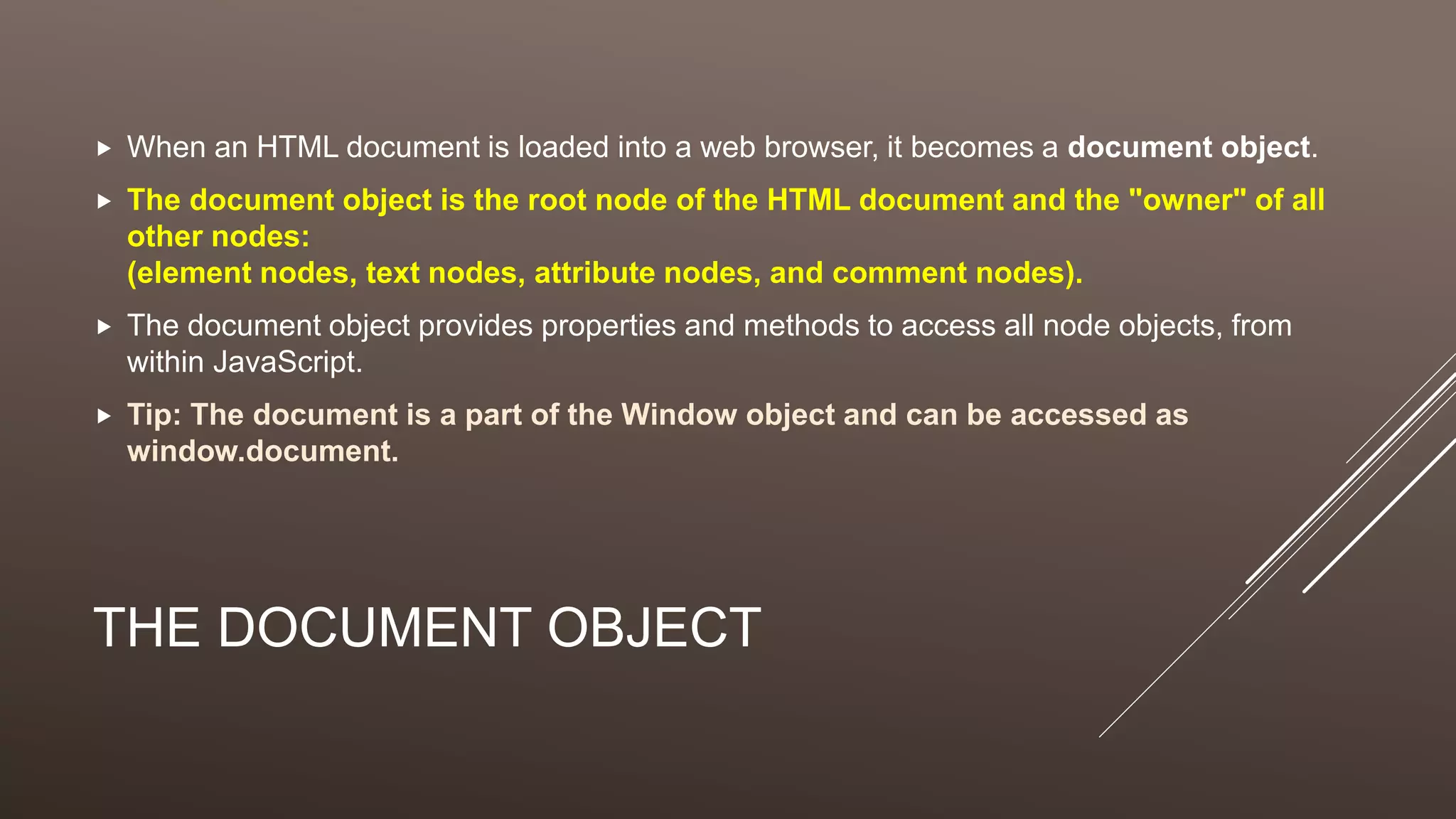 THE DOCUMENT OBJECT
 When an HTML document is loaded into a web browser, it becomes a document object.
 The document object is the root node of the HTML document and the "owner" of all
other nodes:
(element nodes, text nodes, attribute nodes, and comment nodes).
 The document object provides properties and methods to access all node objects, from
within JavaScript.
 Tip: The document is a part of the Window object and can be accessed as
window.document.
 