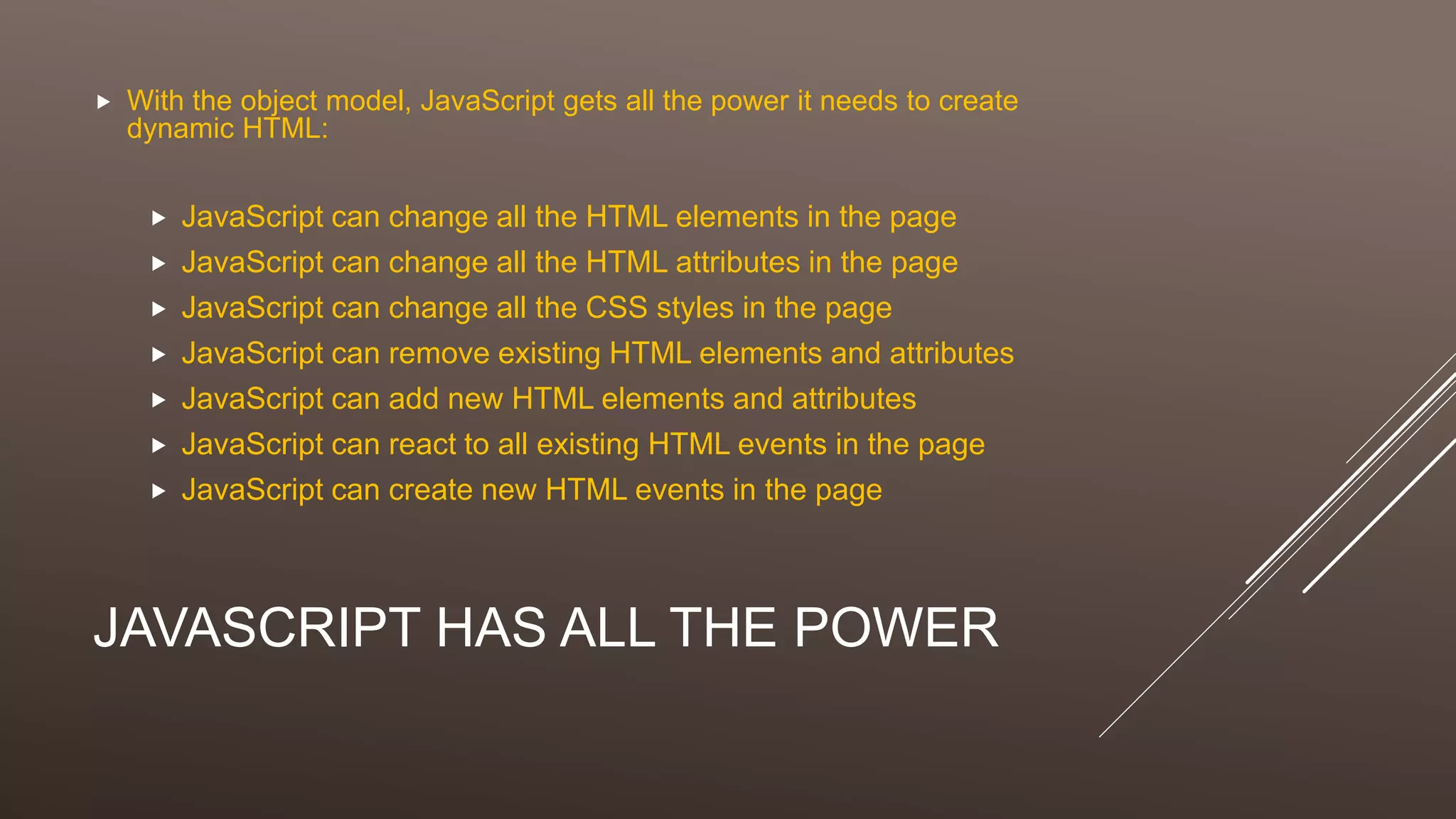 JAVASCRIPT HAS ALL THE POWER
 With the object model, JavaScript gets all the power it needs to create
dynamic HTML:
 JavaScript can change all the HTML elements in the page
 JavaScript can change all the HTML attributes in the page
 JavaScript can change all the CSS styles in the page
 JavaScript can remove existing HTML elements and attributes
 JavaScript can add new HTML elements and attributes
 JavaScript can react to all existing HTML events in the page
 JavaScript can create new HTML events in the page
 