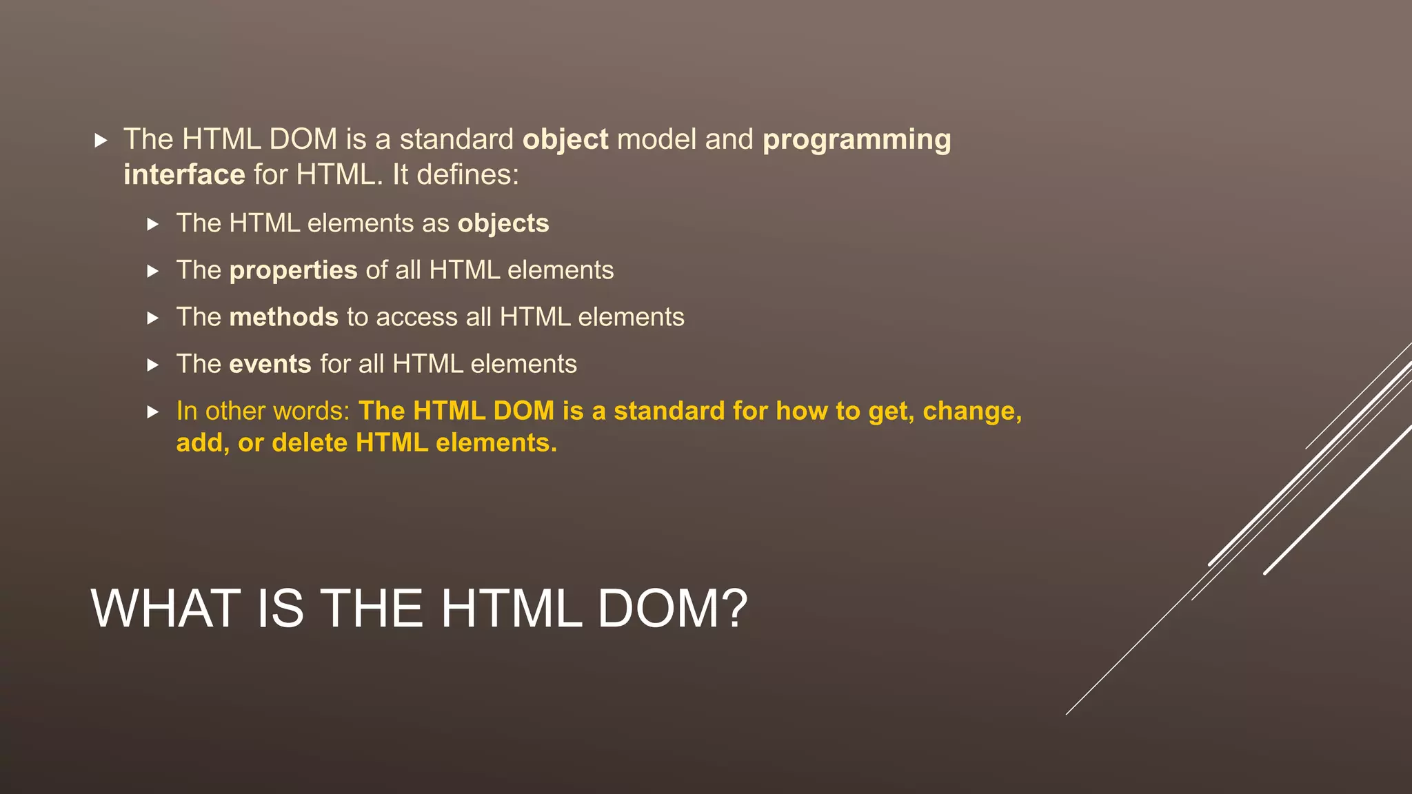 WHAT IS THE HTML DOM?
 The HTML DOM is a standard object model and programming
interface for HTML. It defines:
 The HTML elements as objects
 The properties of all HTML elements
 The methods to access all HTML elements
 The events for all HTML elements
 In other words: The HTML DOM is a standard for how to get, change,
add, or delete HTML elements.
 