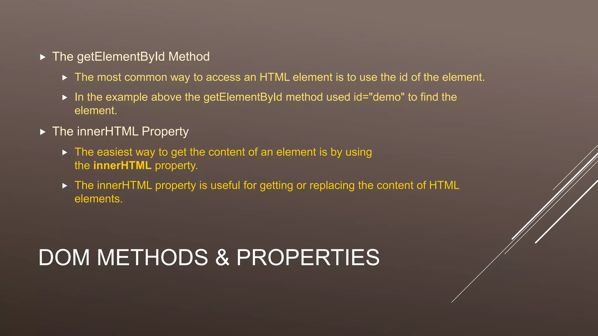 DOM METHODS & PROPERTIES
 The getElementById Method
 The most common way to access an HTML element is to use the id of the element.
 In the example above the getElementById method used id="demo" to find the
element.
 The innerHTML Property
 The easiest way to get the content of an element is by using
the innerHTML property.
 The innerHTML property is useful for getting or replacing the content of HTML
elements.
 