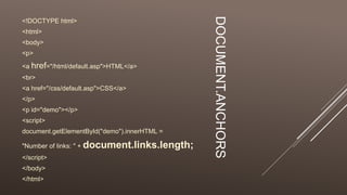 DOCUMENT.ANCHORS
<!DOCTYPE html>
<html>
<body>
<p>
<a href="/html/default.asp">HTML</a>
<br>
<a href="/css/default.asp">CSS</a>
</p>
<p id="demo"></p>
<script>
document.getElementById("demo").innerHTML =
"Number of links: " + document.links.length;
</script>
</body>
</html>
 