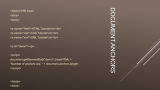 DOCUMENT.ANCHORS
<!DOCTYPE html>
<html>
<body>
<a name="html">HTML Tutorial</a><br>
<a name="css">CSS Tutorial</a><br>
<a name="xml">XML Tutorial</a><br>
<p id="demo"></p>
<script>
document.getElementById("demo").innerHTML =
"Number of anchors are: " + document.anchors.length;
</script>
</body>
</html>
 