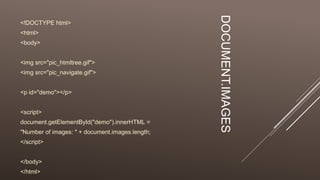 DOCUMENT.IMAGES
<!DOCTYPE html>
<html>
<body>
<img src="pic_htmltree.gif">
<img src="pic_navigate.gif">
<p id="demo"></p>
<script>
document.getElementById("demo").innerHTML =
"Number of images: " + document.images.length;
</script>
</body>
</html>
 