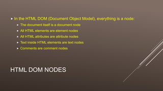 HTML DOM NODES
 In the HTML DOM (Document Object Model), everything is a node:
 The document itself is a document node
 All HTML elements are element nodes
 All HTML attributes are attribute nodes
 Text inside HTML elements are text nodes
 Comments are comment nodes
 