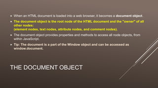 THE DOCUMENT OBJECT
 When an HTML document is loaded into a web browser, it becomes a document object.
 The document object is the root node of the HTML document and the "owner" of all
other nodes:
(element nodes, text nodes, attribute nodes, and comment nodes).
 The document object provides properties and methods to access all node objects, from
within JavaScript.
 Tip: The document is a part of the Window object and can be accessed as
window.document.
 