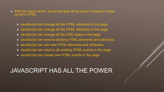 JAVASCRIPT HAS ALL THE POWER
 With the object model, JavaScript gets all the power it needs to create
dynamic HTML:
 JavaScript can change all the HTML elements in the page
 JavaScript can change all the HTML attributes in the page
 JavaScript can change all the CSS styles in the page
 JavaScript can remove existing HTML elements and attributes
 JavaScript can add new HTML elements and attributes
 JavaScript can react to all existing HTML events in the page
 JavaScript can create new HTML events in the page
 