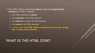 WHAT IS THE HTML DOM?
 The HTML DOM is a standard object model and programming
interface for HTML. It defines:
 The HTML elements as objects
 The properties of all HTML elements
 The methods to access all HTML elements
 The events for all HTML elements
 In other words: The HTML DOM is a standard for how to get, change,
add, or delete HTML elements.
 