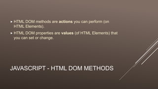 JAVASCRIPT - HTML DOM METHODS
 HTML DOM methods are actions you can perform (on
HTML Elements).
 HTML DOM properties are values (of HTML Elements) that
you can set or change.
 