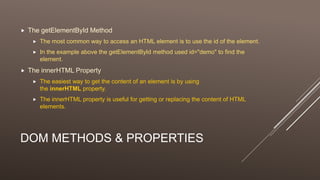 DOM METHODS & PROPERTIES
 The getElementById Method
 The most common way to access an HTML element is to use the id of the element.
 In the example above the getElementById method used id="demo" to find the
element.
 The innerHTML Property
 The easiest way to get the content of an element is by using
the innerHTML property.
 The innerHTML property is useful for getting or replacing the content of HTML
elements.
 