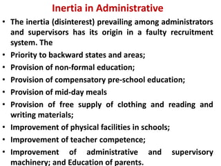 Inertia in Administrative
• The inertia (disinterest) prevailing among administrators
and supervisors has its origin in a faulty recruitment
system. The
• Priority to backward states and areas;
• Provision of non-formal education;
• Provision of compensatory pre-school education;
• Provision of mid-day meals
• Provision of free supply of clothing and reading and
writing materials;
• Improvement of physical facilities in schools;
• Improvement of teacher competence;
• Improvement of administrative and supervisory
machinery; and Education of parents.
 