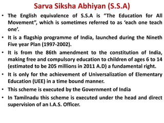 Sarva Siksha Abhiyan (S.S.A)
• The English equivalence of S.S.A is “The Education for All
Movement”, which is sometimes referred to as ‘each one teach
one’.
• It is a flagship programme of India, launched during the Nineth
Five year Plan (1997-2002).
• It is from the 86th amendment to the constitution of India,
making free and compulsory education to children of ages 6 to 14
(estimated to be 205 millions in 2011 A.D) a fundamental right.
• It is only for the achievement of Universalization of Elementary
Education (UEE) in a time bound manner.
• This scheme is executed by the Government of India
• In Tamilnadu this scheme is executed under the head and direct
supervision of an I.A.S. Officer.
 