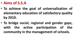 • Aims of S.S.A
• To achieve the goal of universalization of
elementary education of satisfactory quality
by 2010.
• To bridge social, regional and gender gaps,
with the active participation of the
community in the management of schools.
 