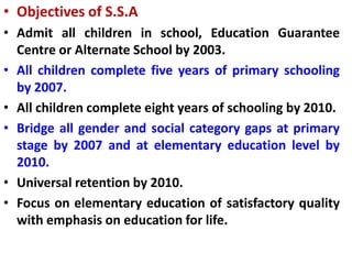 • Objectives of S.S.A
• Admit all children in school, Education Guarantee
Centre or Alternate School by 2003.
• All children complete five years of primary schooling
by 2007.
• All children complete eight years of schooling by 2010.
• Bridge all gender and social category gaps at primary
stage by 2007 and at elementary education level by
2010.
• Universal retention by 2010.
• Focus on elementary education of satisfactory quality
with emphasis on education for life.
 