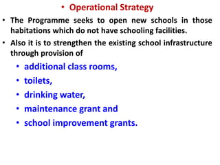 • Operational Strategy
• The Programme seeks to open new schools in those
habitations which do not have schooling facilities.
• Also it is to strengthen the existing school infrastructure
through provision of
• additional class rooms,
• toilets,
• drinking water,
• maintenance grant and
• school improvement grants.
 