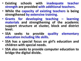 • Existing schools with inadequate teacher
strength are provided with additional teachers.
• While the capacity of existing teachers is being
strengthened by extensive training.
• Grants for developing teaching – learning
materials and strengthening of the academic
support structure at cluster, block and district
level.
• SSA seeks to provide quality elementary
education including life skills.
• SSA has a special focus on girl’s education and
children with special needs.
• SSA also seeks to provide computer education to
bridge the digital divide.
 